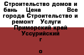 Строительство домов и бань  › Цена ­ 10 000 - Все города Строительство и ремонт » Услуги   . Приморский край,Уссурийский г. о. 